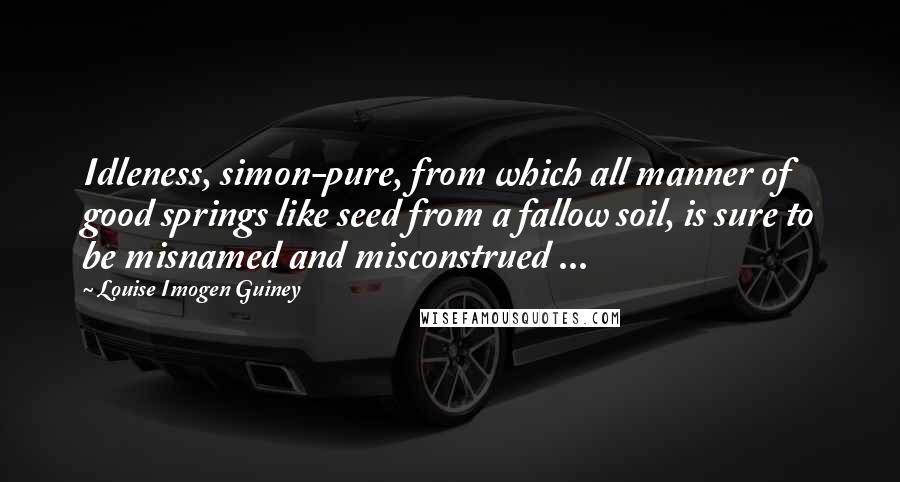 Louise Imogen Guiney Quotes: Idleness, simon-pure, from which all manner of good springs like seed from a fallow soil, is sure to be misnamed and misconstrued ...