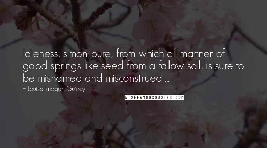 Louise Imogen Guiney Quotes: Idleness, simon-pure, from which all manner of good springs like seed from a fallow soil, is sure to be misnamed and misconstrued ...