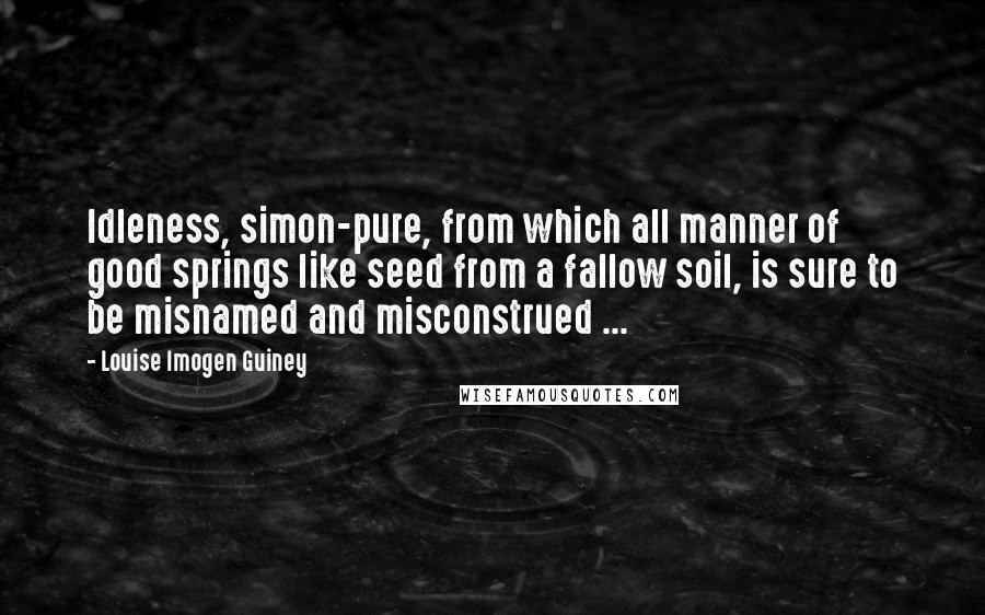 Louise Imogen Guiney Quotes: Idleness, simon-pure, from which all manner of good springs like seed from a fallow soil, is sure to be misnamed and misconstrued ...