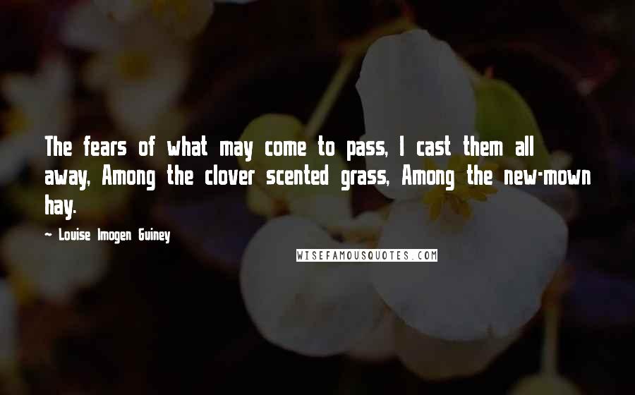 Louise Imogen Guiney Quotes: The fears of what may come to pass, I cast them all away, Among the clover scented grass, Among the new-mown hay.