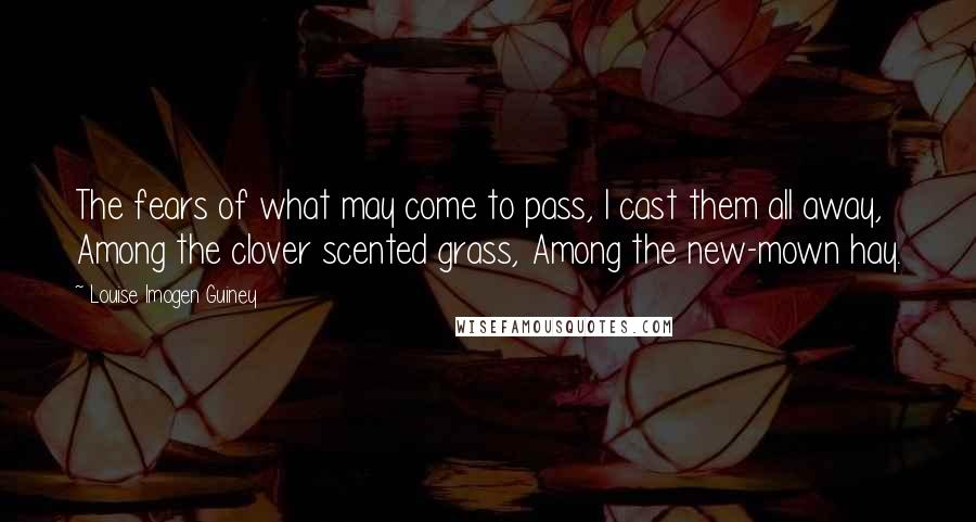 Louise Imogen Guiney Quotes: The fears of what may come to pass, I cast them all away, Among the clover scented grass, Among the new-mown hay.