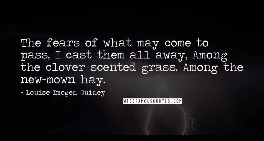 Louise Imogen Guiney Quotes: The fears of what may come to pass, I cast them all away, Among the clover scented grass, Among the new-mown hay.