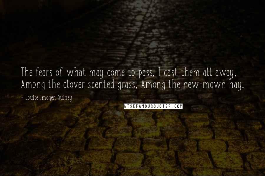 Louise Imogen Guiney Quotes: The fears of what may come to pass, I cast them all away, Among the clover scented grass, Among the new-mown hay.