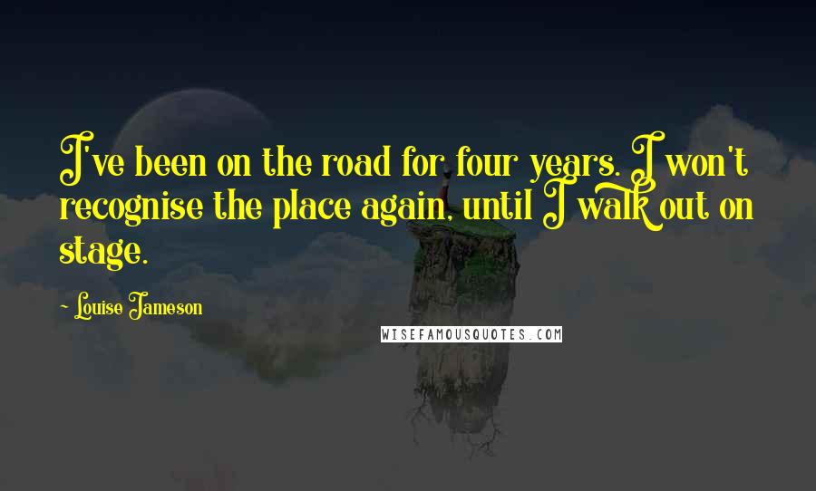 Louise Jameson Quotes: I've been on the road for four years. I won't recognise the place again, until I walk out on stage.
