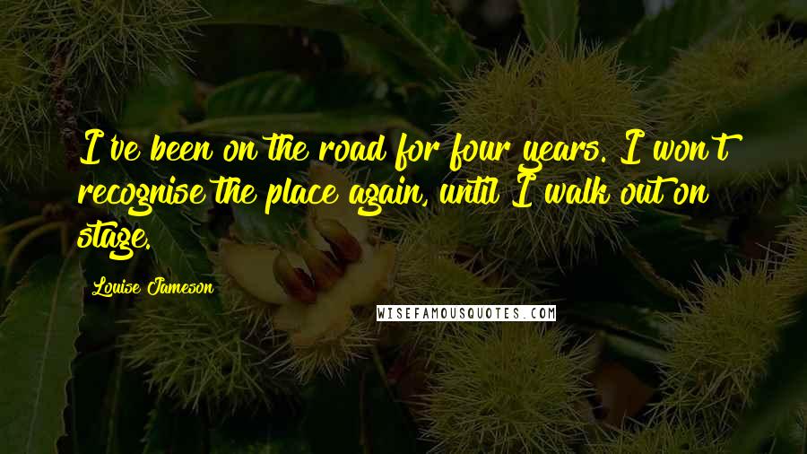 Louise Jameson Quotes: I've been on the road for four years. I won't recognise the place again, until I walk out on stage.