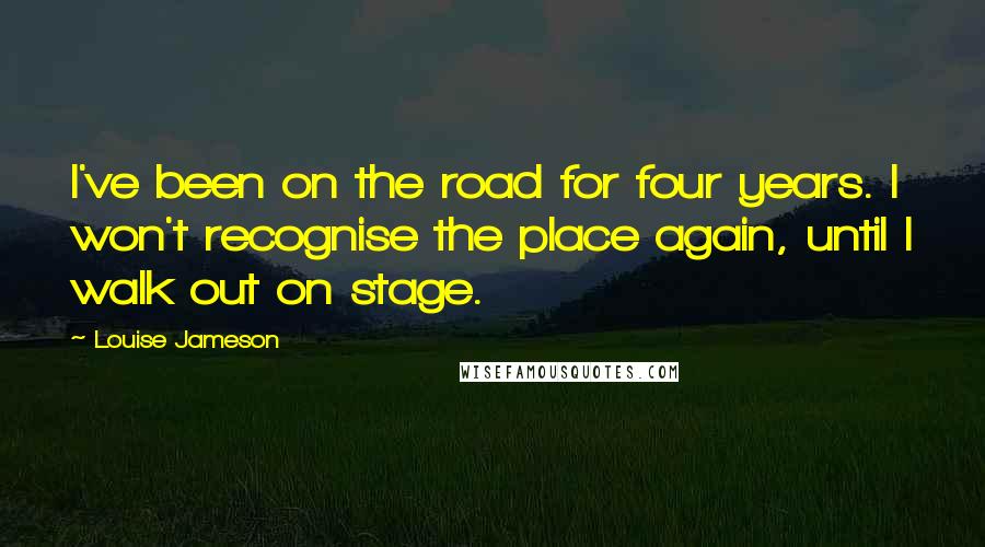 Louise Jameson Quotes: I've been on the road for four years. I won't recognise the place again, until I walk out on stage.