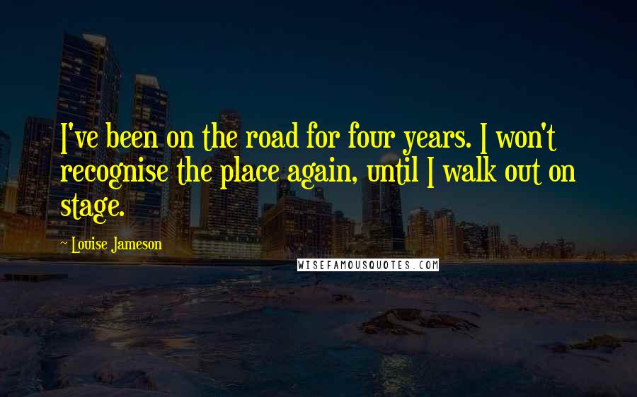 Louise Jameson Quotes: I've been on the road for four years. I won't recognise the place again, until I walk out on stage.