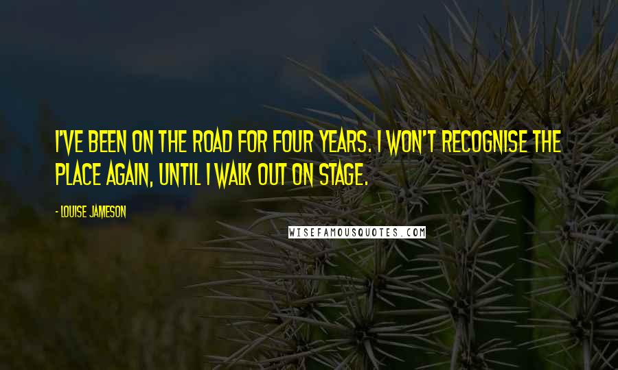 Louise Jameson Quotes: I've been on the road for four years. I won't recognise the place again, until I walk out on stage.