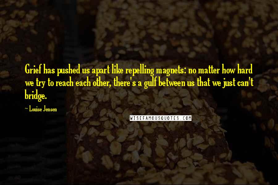 Louise Jensen Quotes: Grief has pushed us apart like repelling magnets: no matter how hard we try to reach each other, there's a gulf between us that we just can't bridge.