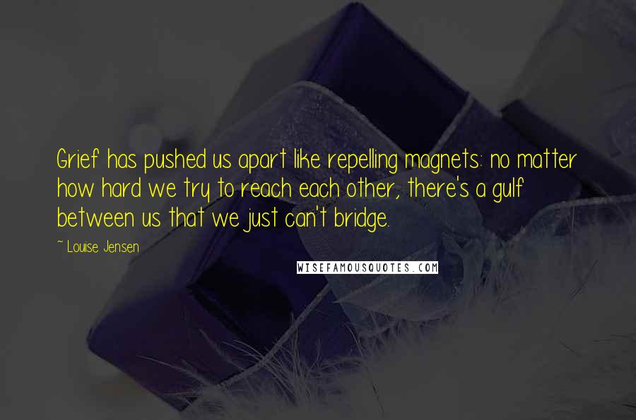 Louise Jensen Quotes: Grief has pushed us apart like repelling magnets: no matter how hard we try to reach each other, there's a gulf between us that we just can't bridge.