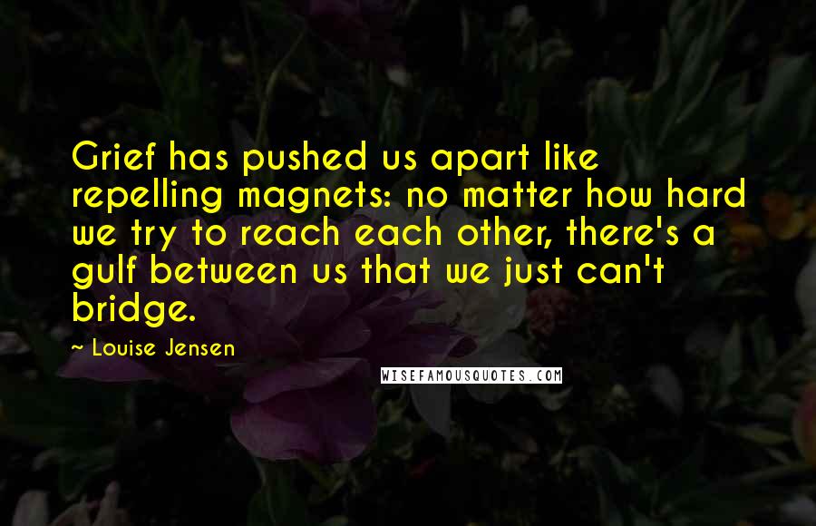 Louise Jensen Quotes: Grief has pushed us apart like repelling magnets: no matter how hard we try to reach each other, there's a gulf between us that we just can't bridge.