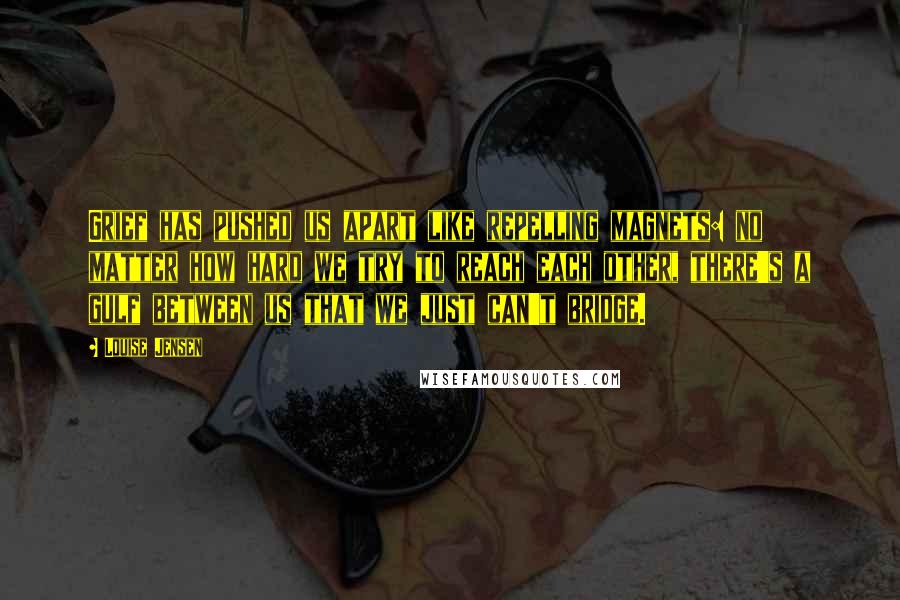 Louise Jensen Quotes: Grief has pushed us apart like repelling magnets: no matter how hard we try to reach each other, there's a gulf between us that we just can't bridge.