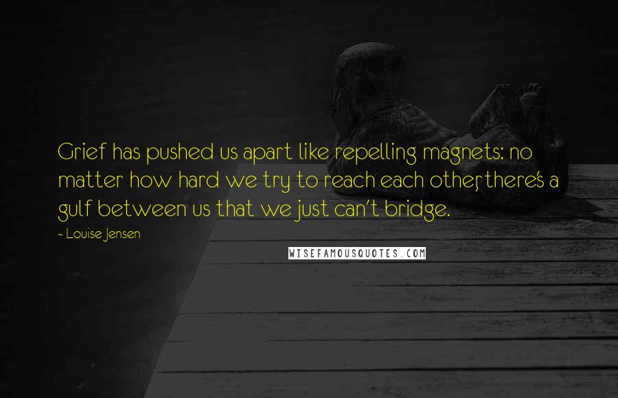 Louise Jensen Quotes: Grief has pushed us apart like repelling magnets: no matter how hard we try to reach each other, there's a gulf between us that we just can't bridge.