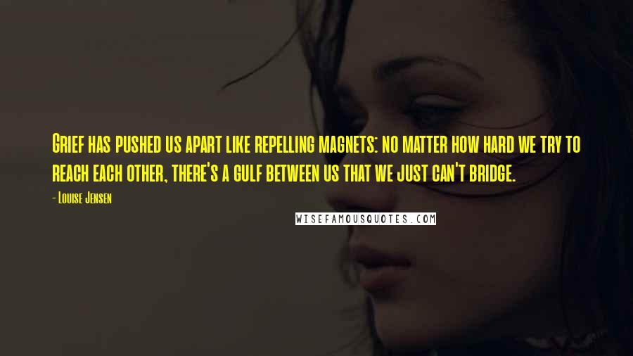 Louise Jensen Quotes: Grief has pushed us apart like repelling magnets: no matter how hard we try to reach each other, there's a gulf between us that we just can't bridge.