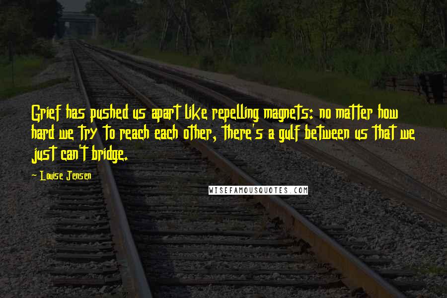 Louise Jensen Quotes: Grief has pushed us apart like repelling magnets: no matter how hard we try to reach each other, there's a gulf between us that we just can't bridge.