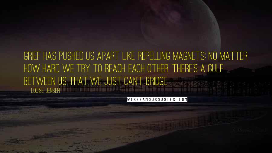 Louise Jensen Quotes: Grief has pushed us apart like repelling magnets: no matter how hard we try to reach each other, there's a gulf between us that we just can't bridge.