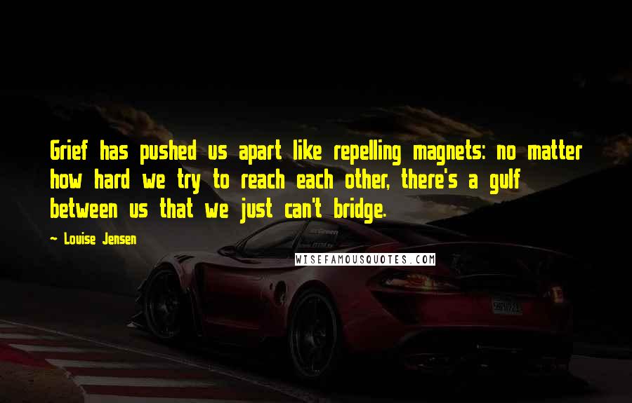 Louise Jensen Quotes: Grief has pushed us apart like repelling magnets: no matter how hard we try to reach each other, there's a gulf between us that we just can't bridge.