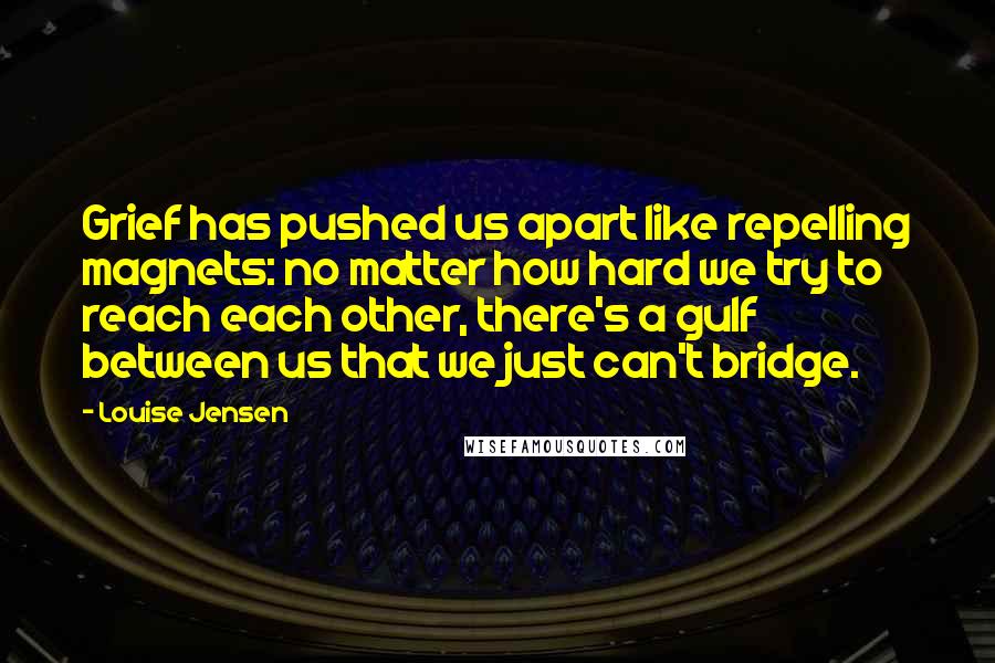Louise Jensen Quotes: Grief has pushed us apart like repelling magnets: no matter how hard we try to reach each other, there's a gulf between us that we just can't bridge.