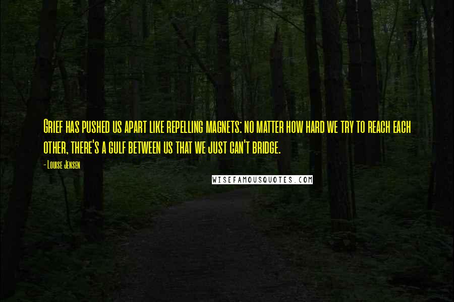 Louise Jensen Quotes: Grief has pushed us apart like repelling magnets: no matter how hard we try to reach each other, there's a gulf between us that we just can't bridge.