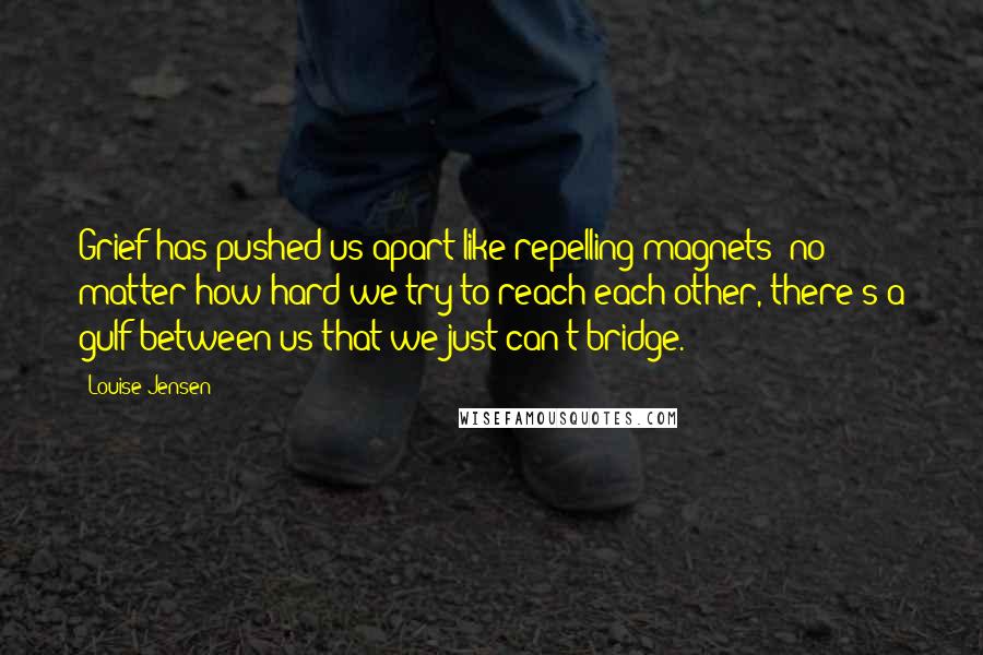 Louise Jensen Quotes: Grief has pushed us apart like repelling magnets: no matter how hard we try to reach each other, there's a gulf between us that we just can't bridge.