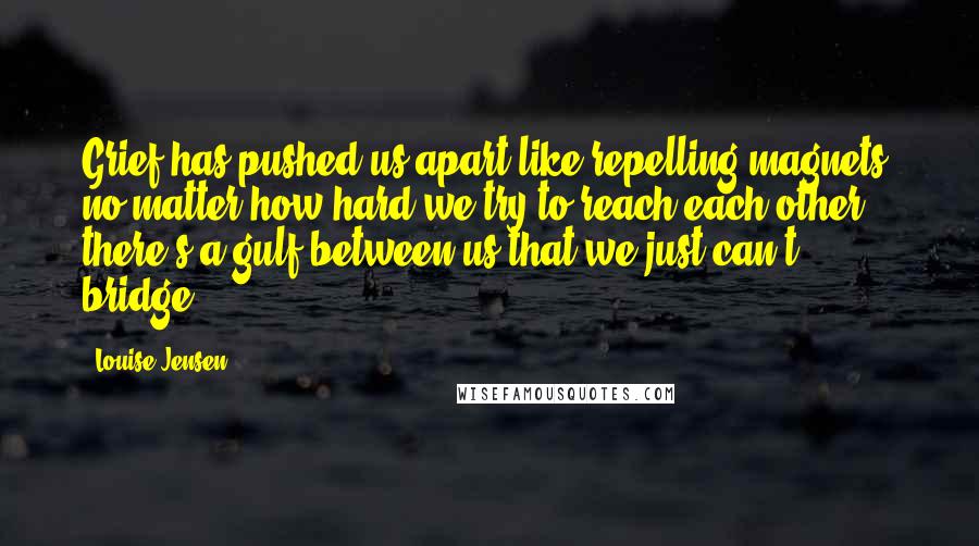 Louise Jensen Quotes: Grief has pushed us apart like repelling magnets: no matter how hard we try to reach each other, there's a gulf between us that we just can't bridge.