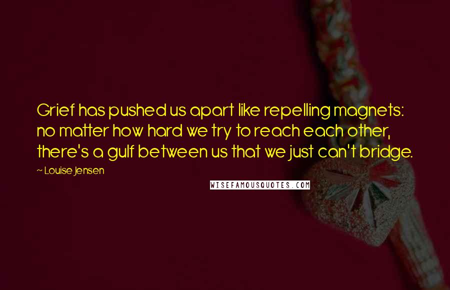Louise Jensen Quotes: Grief has pushed us apart like repelling magnets: no matter how hard we try to reach each other, there's a gulf between us that we just can't bridge.