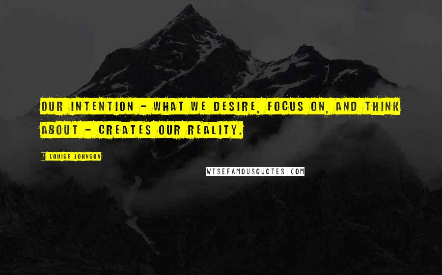 Louise Johnson Quotes: Our intention - what we desire, focus on, and think about - creates our reality.