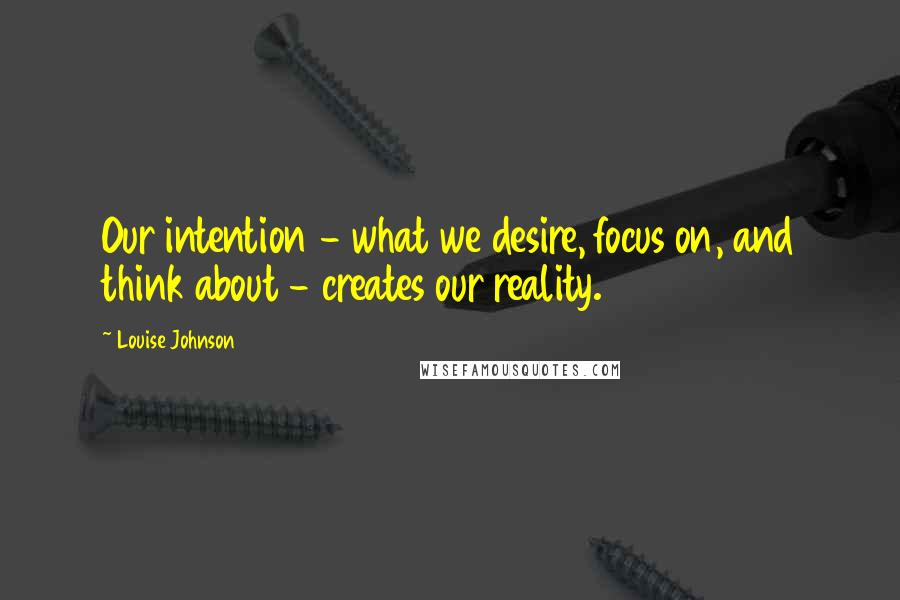 Louise Johnson Quotes: Our intention - what we desire, focus on, and think about - creates our reality.