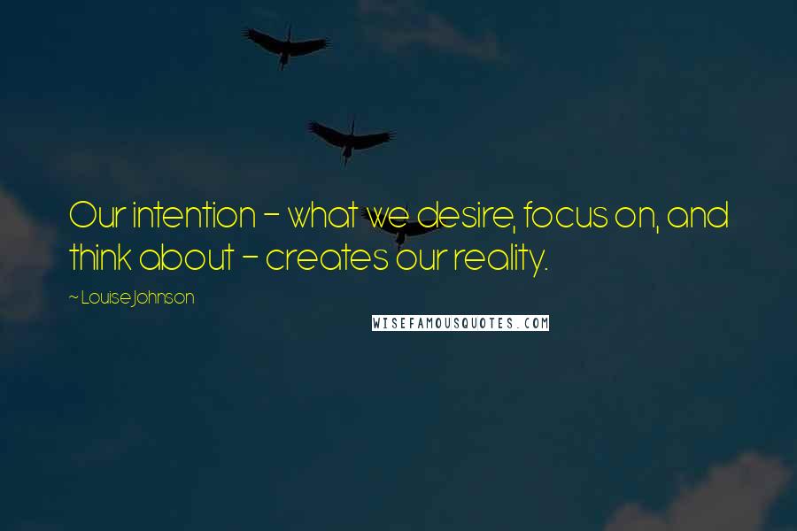 Louise Johnson Quotes: Our intention - what we desire, focus on, and think about - creates our reality.