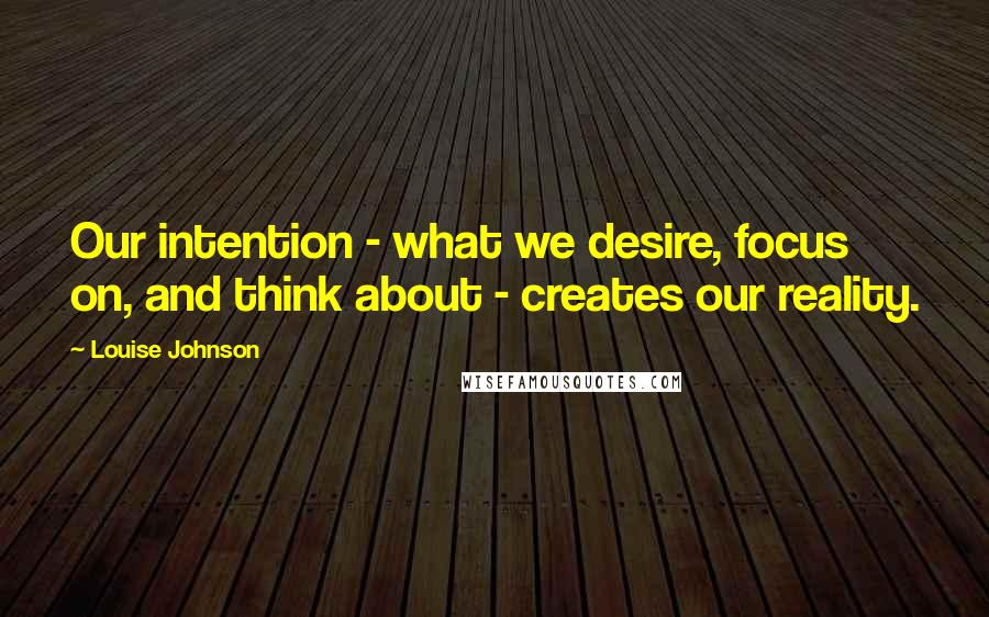 Louise Johnson Quotes: Our intention - what we desire, focus on, and think about - creates our reality.