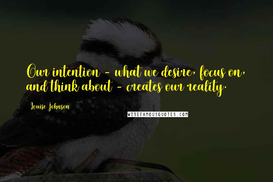 Louise Johnson Quotes: Our intention - what we desire, focus on, and think about - creates our reality.