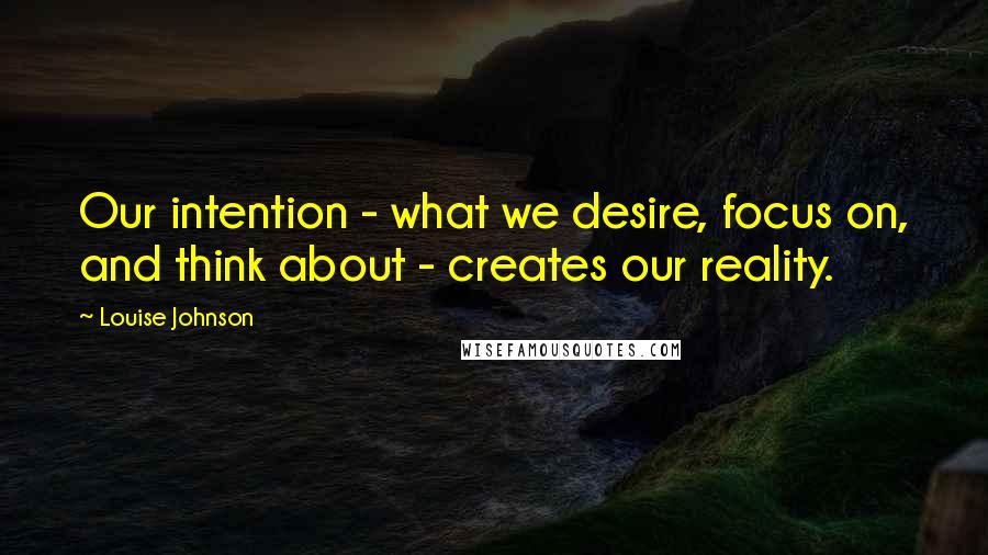 Louise Johnson Quotes: Our intention - what we desire, focus on, and think about - creates our reality.