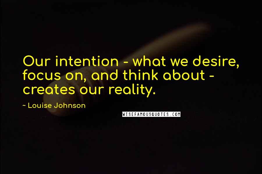 Louise Johnson Quotes: Our intention - what we desire, focus on, and think about - creates our reality.