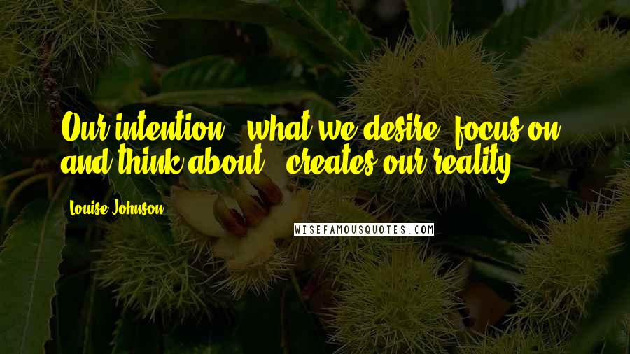 Louise Johnson Quotes: Our intention - what we desire, focus on, and think about - creates our reality.
