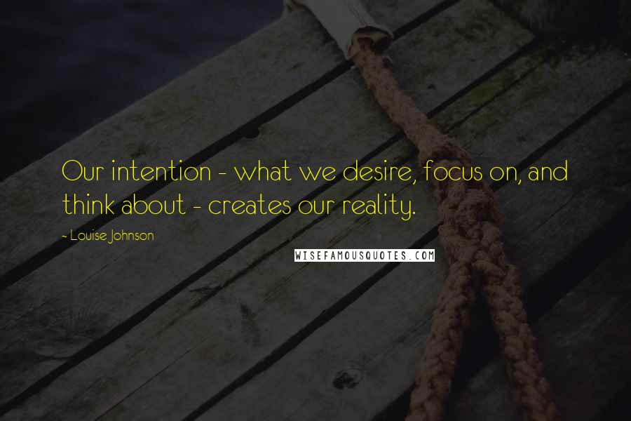 Louise Johnson Quotes: Our intention - what we desire, focus on, and think about - creates our reality.