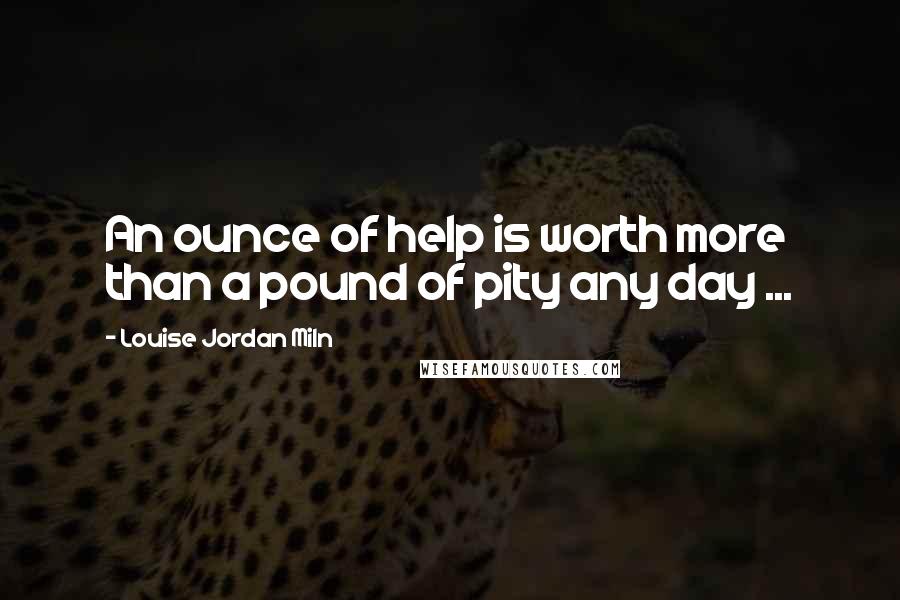 Louise Jordan Miln Quotes: An ounce of help is worth more than a pound of pity any day ...