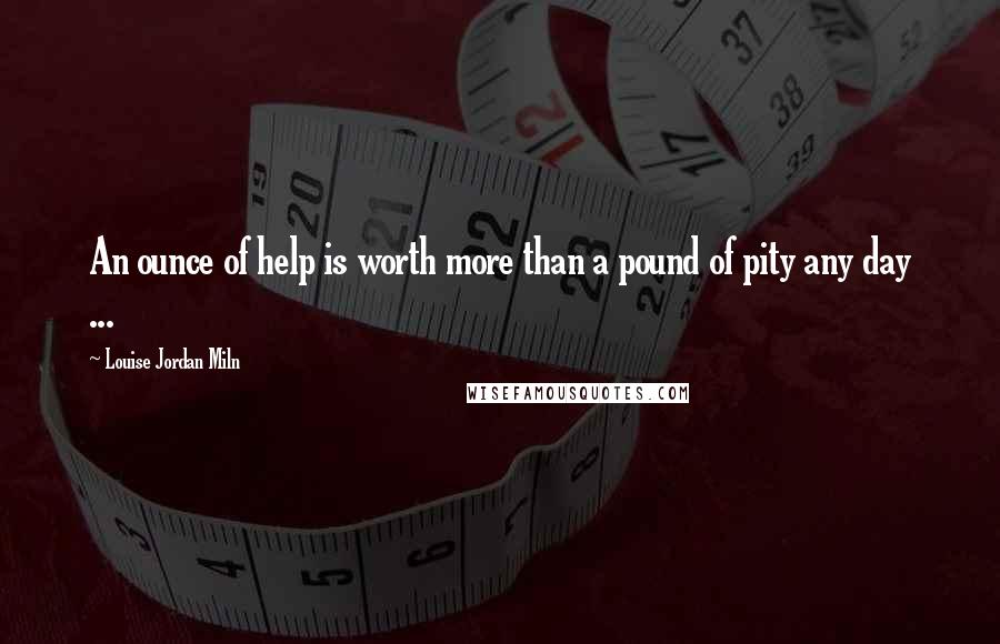 Louise Jordan Miln Quotes: An ounce of help is worth more than a pound of pity any day ...