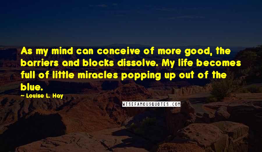 Louise L. Hay Quotes: As my mind can conceive of more good, the barriers and blocks dissolve. My life becomes full of little miracles popping up out of the blue.