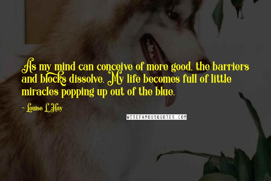 Louise L. Hay Quotes: As my mind can conceive of more good, the barriers and blocks dissolve. My life becomes full of little miracles popping up out of the blue.