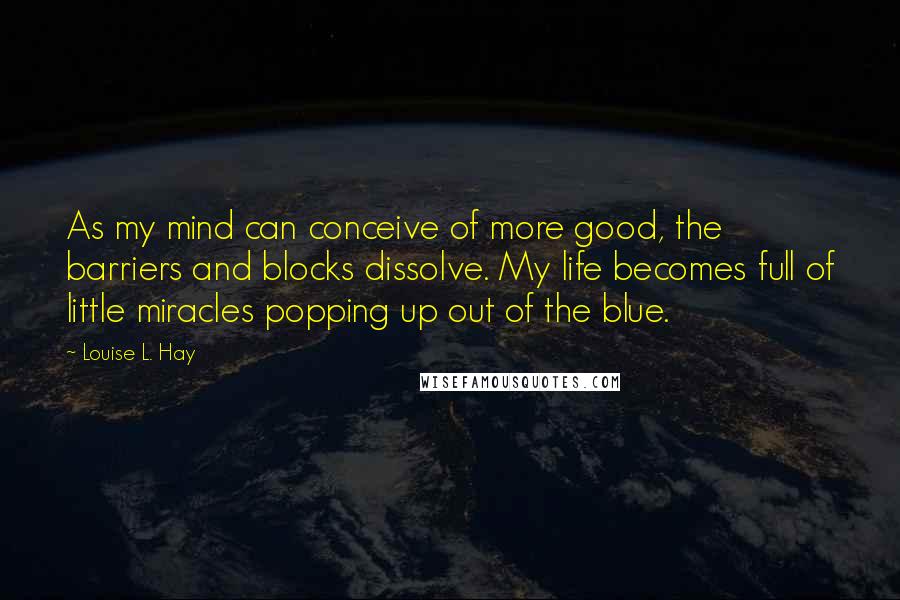 Louise L. Hay Quotes: As my mind can conceive of more good, the barriers and blocks dissolve. My life becomes full of little miracles popping up out of the blue.