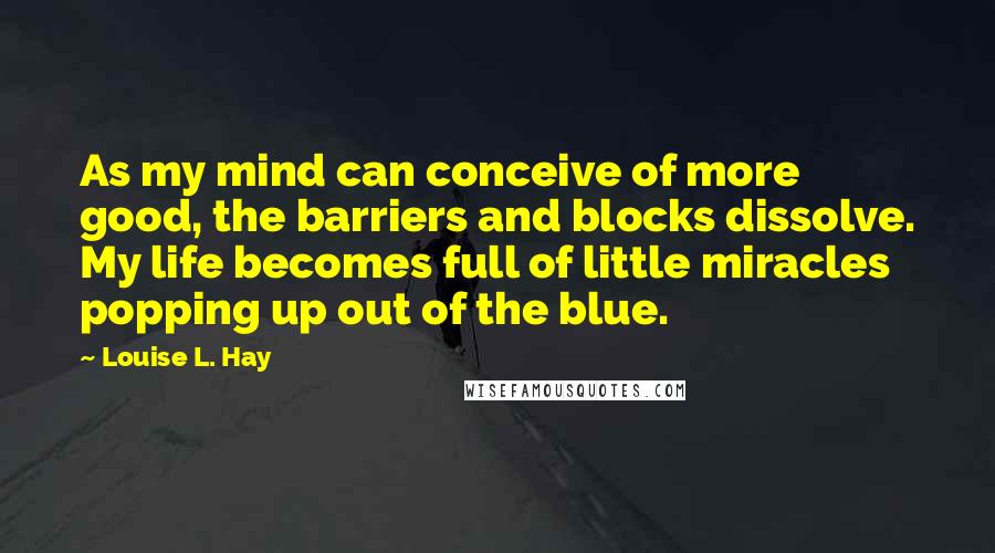 Louise L. Hay Quotes: As my mind can conceive of more good, the barriers and blocks dissolve. My life becomes full of little miracles popping up out of the blue.