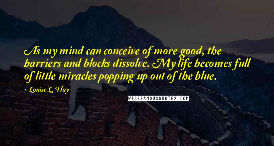 Louise L. Hay Quotes: As my mind can conceive of more good, the barriers and blocks dissolve. My life becomes full of little miracles popping up out of the blue.