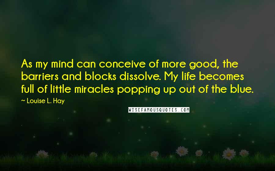 Louise L. Hay Quotes: As my mind can conceive of more good, the barriers and blocks dissolve. My life becomes full of little miracles popping up out of the blue.