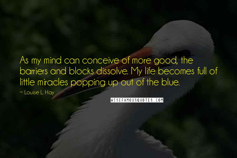 Louise L. Hay Quotes: As my mind can conceive of more good, the barriers and blocks dissolve. My life becomes full of little miracles popping up out of the blue.