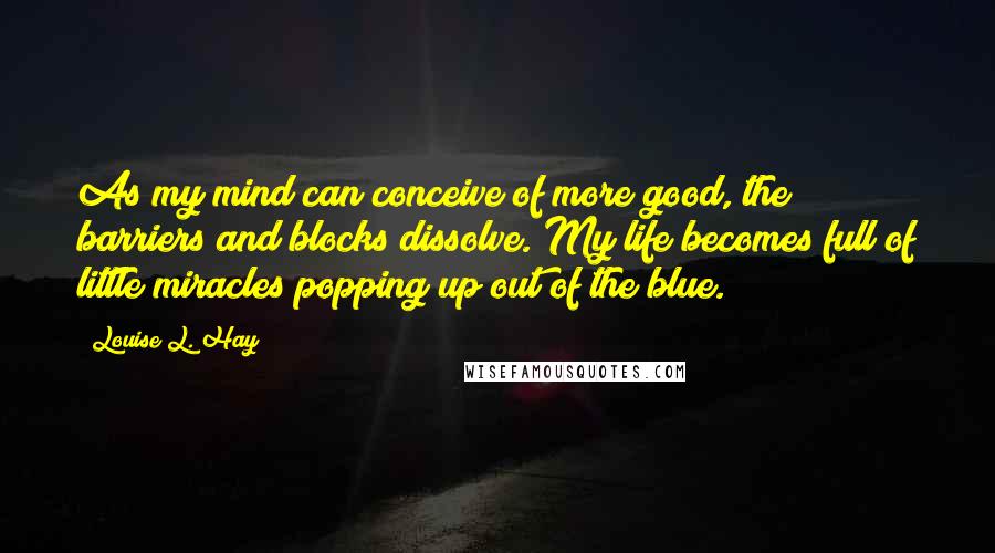 Louise L. Hay Quotes: As my mind can conceive of more good, the barriers and blocks dissolve. My life becomes full of little miracles popping up out of the blue.