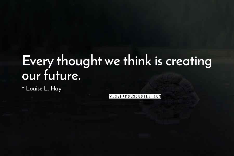 Louise L. Hay Quotes: Every thought we think is creating our future.