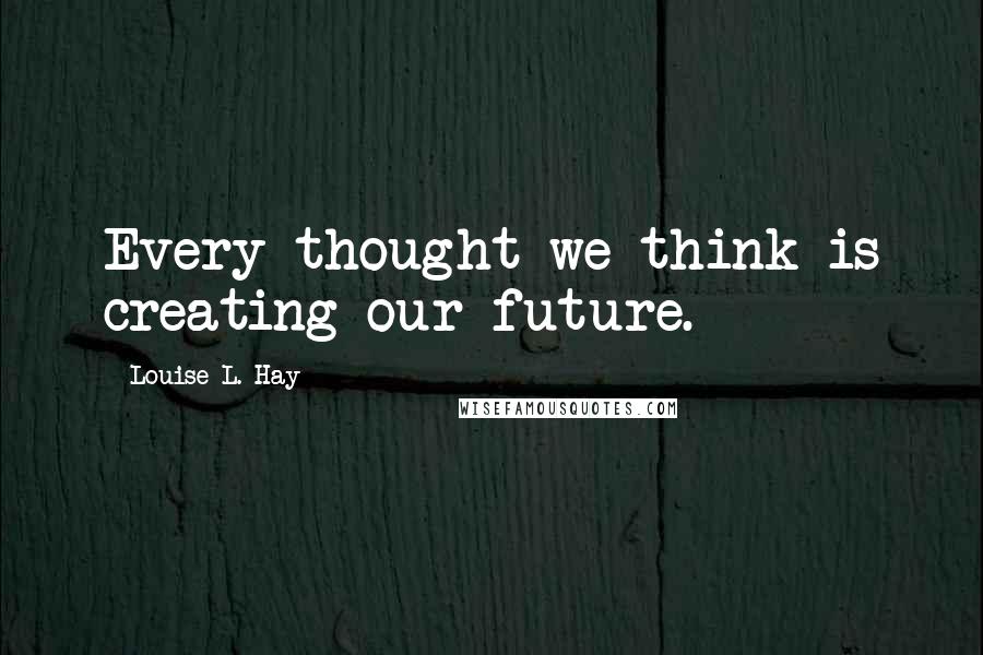 Louise L. Hay Quotes: Every thought we think is creating our future.