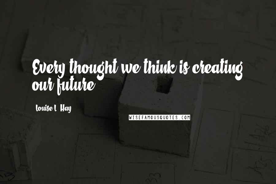 Louise L. Hay Quotes: Every thought we think is creating our future.