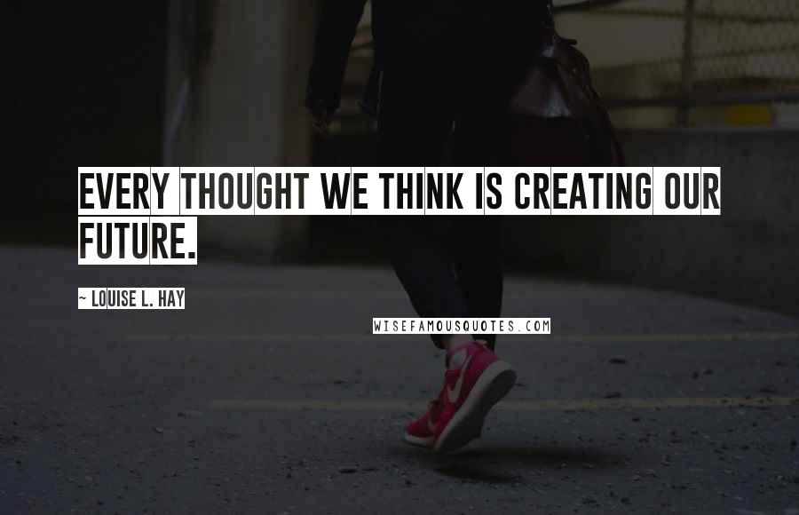 Louise L. Hay Quotes: Every thought we think is creating our future.