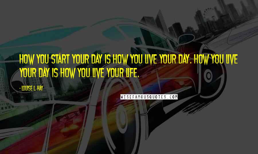 Louise L. Hay Quotes: How you start your day is how you live your day. How you live your day is how you live your life.